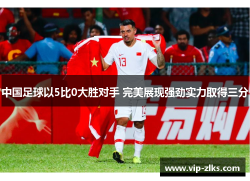 中国足球以5比0大胜对手 完美展现强劲实力取得三分