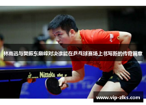 林高远与樊振东巅峰对决谁能在乒乓球赛场上书写新的传奇篇章