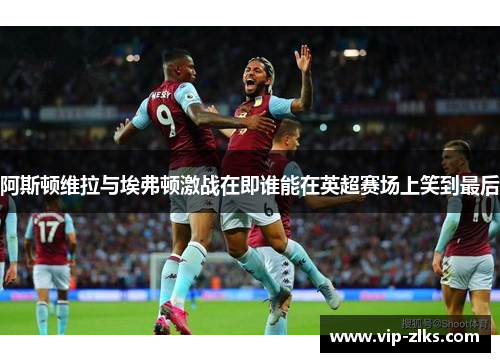 阿斯顿维拉与埃弗顿激战在即谁能在英超赛场上笑到最后